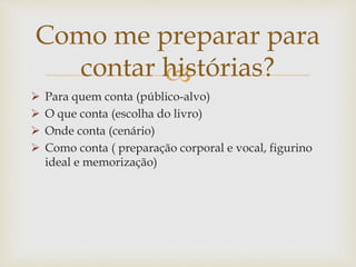 
 Para quem conta (público-alvo)
 O que conta (escolha do livro)
 Onde conta (cenário)
 Como conta ( preparação corporal e vocal, figurino
ideal e memorização)
Como me preparar para
contar histórias?
 