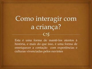 Esta é uma forma de mantê-los atentos à
história, e mais do que isso, é uma forma de
ennriquecer a contação com experiências e
culturas vivenciadas pelos ouvintes
 