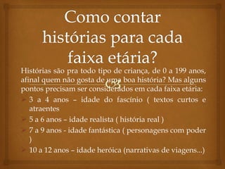 Histórias são pra todo tipo de criança, de 0 a 199 anos,
afinal quem não gosta de uma boa história? Mas alguns
pontos precisam ser considerados em cada faixa etária:
 3 a 4 anos – idade do fascínio ( textos curtos e
atraentes
 5 a 6 anos – idade realista ( história real )
 7 a 9 anos - idade fantástica ( personagens com poder
)
 10 a 12 anos – idade heróica (narrativas de viagens...)
 