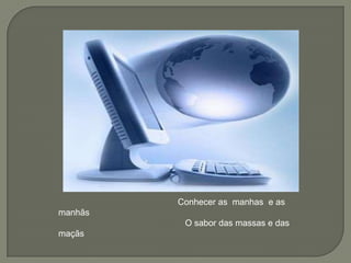                                                  Conhecer as  manhas  e as manhãs                                                    O sabor das massas e das  maçãs  