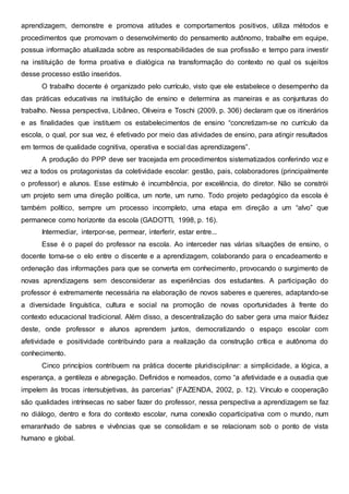aprendizagem, demonstre e promova atitudes e comportamentos positivos, utiliza métodos e
procedimentos que promovam o desenvolvimento do pensamento autônomo, trabalhe em equipe,
possua informação atualizada sobre as responsabilidades de sua profissão e tempo para investir
na instituição de forma proativa e dialógica na transformação do contexto no qual os sujeitos
desse processo estão inseridos.
O trabalho docente é organizado pelo currículo, visto que ele estabelece o desempenho da
das práticas educativas na instituição de ensino e determina as maneiras e as conjunturas do
trabalho. Nessa perspectiva, Libâneo, Oliveira e Toschi (2009, p. 306) declaram que os itinerários
e as finalidades que instituem os estabelecimentos de ensino “concretizam-se no currículo da
escola, o qual, por sua vez, é efetivado por meio das atividades de ensino, para atingir resultados
em termos de qualidade cognitiva, operativa e social das aprendizagens”.
A produção do PPP deve ser tracejada em procedimentos sistematizados conferindo voz e
vez a todos os protagonistas da coletividade escolar: gestão, pais, colaboradores (principalmente
o professor) e alunos. Esse estímulo é incumbência, por excelência, do diretor. Não se constrói
um projeto sem uma direção política, um norte, um rumo. Todo projeto pedagógico da escola é
também político, sempre um processo incompleto, uma etapa em direção a um “alvo” que
permanece como horizonte da escola (GADOTTI, 1998, p. 16).
Intermediar, interpor-se, permear, interferir, estar entre...
Esse é o papel do professor na escola. Ao interceder nas várias situações de ensino, o
docente torna-se o elo entre o discente e a aprendizagem, colaborando para o encadeamento e
ordenação das informações para que se converta em conhecimento, provocando o surgimento de
novas aprendizagens sem desconsiderar as experiências dos estudantes. A participação do
professor é extremamente necessária na elaboração de novos saberes e quereres, adaptando-se
a diversidade linguística, cultura e social na promoção de novas oportunidades à frente do
contexto educacional tradicional. Além disso, a descentralização do saber gera uma maior fluidez
deste, onde professor e alunos aprendem juntos, democratizando o espaço escolar com
afetividade e positividade contribuindo para a realização da construção crítica e autônoma do
conhecimento.
Cinco princípios contribuem na prática docente pluridisciplinar: a simplicidade, a lógica, a
esperança, a gentileza e abnegação. Definidos e nomeados, como “a afetividade e a ousadia que
impelem às trocas intersubjetivas, às parcerias” (FAZENDA, 2002, p. 12). Vínculo e cooperação
são qualidades intrínsecas no saber fazer do professor, nessa perspectiva a aprendizagem se faz
no diálogo, dentro e fora do contexto escolar, numa conexão coparticipativa com o mundo, num
emaranhado de sabres e vivências que se consolidam e se relacionam sob o ponto de vista
humano e global.
 