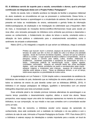 03. A biblioteca servirá de suporte para a escola, comunidade e alunos, qual a principal
contribuição da integração desta com o Projeto Político Pedagógico?
Dentro da escola, todo o trabalho acontece na intenção de facilitar o progresso intelectual
do aluno revelando as circunstâncias em que se processam o conhecimento. Dessa forma, a
biblioteca escolar favorece a aprendizagem e a circularidade de saberes. Ela está cada vez mais
presente em todas as modalidades de ensino, estruturando e gerindo fontes de informação
didático-pedagógicas, de atualização e de investigação da coletividade que a frequentam. Além
do mais, a incorporação às inovações técnico-científico-informacionais trouxe para escola um
nova olhar, uma renovada percepção da biblioteca como ambiente que promove e desenvolve o
acesso ao conhecimento, o fortalecimento da cultura da leitura e escrita, orientando sobre a
utilização de bens públicos e colaborando para o amadurecimento socioafetivo, como o
sentimento de amizade e solidariedade.
Klebis (2010, p.19) indagando a respeito do que seriam as bibliotecas, chega à conclusão
que:
Prédios que buscam reunir o universal...espaços de acúmulo e difusão cultural...
templos do saber que têm no livro um objeto de culto e na leitura uma atividade
sagrada... locais de murmúrio de leitores inquietos... campos em que se cultivam o
silêncio e a ordem... o lugar aprazível da leitura solitária e compenetrada... local de
pesquisa, estudo e convívio para sábios, cultos, eruditos, intelectuais e
acadêmicos... ambientes organizados e assépticos de preservação de livros e
textos... instituições políticas de transformação social... lugares vigiados,
controlados, censurados... espaços em extinção diante das novas tecnologias
digitais... asilo aos leitores encobertos de poeira e semidestruídos pelas traças...
espaços mágicos e misteriosos para crianças... espaços de construção das
relações entre leitores e livros... Talvez as bibliotecas tenham, a um só tempo,
todos esses aspectos e a possibilidade de muitos outros.
A regulamentação em Lei Federal n. 12.244 dispõe sobre a necessidade da existência de
bibliotecas nas escolas do país, declarando que as instituições de ensino públicas e privadas de
todos os sistemas de ensino do país deverão contar com as bibliotecas (BRASIL, 2010). A
biblioteca é um espaço pedagógico de diálogos, igualitário e democrático com um arsenal
bibliográfico disponível para toda comunidade escolar.
Esse ambiente plural e de inclusão promove inúmeras alternativas de aprendizagem e ao
mesmo tempo possibilita o desenvolvimento cognitivo, afetivo e social dos alunos. Nessa
perspectiva, esse espaço requer uma série de mudanças expressivas na maneira de conhecer a
biblioteca, na sua composição, na sua missão e nas suas conexões com a comunidade escolar
como um todo.
Nessa linha de raciocínio, a biblioteca escolar como espaço de apreensão do
conhecimento, deve está condizente com a realidade da instituição e do seu público e com o
cotidiano de sala de aula, intrincada a Proposta Pedagógica da Escola - PPP. Para Arena (2011)
a biblioteca é extenso espaço de interelações e contato importante pera a escola: um local de
 
