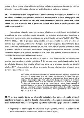 cultura, onde se produz leitura, elaboram-se textos, realizam-se pesquisas diversas por meio de
diferentes recursos. Em outras palavras, um ambiente onde se ensina e se aprende.
04. O professor deve ter o compromisso de contribuir com a transformação da sociedade e
se manter atualizado principalmente, em relação à evolução das práticas pedagógicas e às
novas tendências educacionais, para isso se faz necessário a formação continuada. Diante
desse fato qual o retorno que o professor poderá trazer com o aperfeiçoamento das
práticas pedagógicas?
“A missão da educação para a era planetária é fortalecer as condições de possibilidade da
emergência de uma sociedade-mundo composta por cidadãos protagonistas, consciente e
criticamente comprometidos com a construção de uma civilização planetária” (MORIN, CIURANA,
MOTTA, 2003, p. 98). O professor comprometido com essa missão necessita encontrar um
caminho que o aproxime, entusiasme e forneça o que for preciso para o desenvolvimento desta
tarefa. Ampliando o olhar sobre o itinerário que ele deve seguir, com o apoio da gestão e de todos
que fazem a escola na construção de um Projeto Pedagógico democrático e autônomo o docente
certamente ampliará suas práticas pedagógicas num saber fazer bondoso, solidário e prático que
dê significado a sua metodologia em sala de aula.
Ter hegemonia em sala de aula é ter domínio, essa hierarquia não necessariamente
significa dizer ser abusivo, ditador ou tirânico. É tão somente, como a própria palavra já o diz, é
ter influência, liderança. Isso significa afirmar que para que o professor execute seu trabalho
aliado a PPP é imprescindível que ele se torne autor de suas próprias ações e faça do aluno
também protagonista das suas.
Para formar um homem acomodado, um homem derrotado, é preciso um professor
autoritário. A isso equivale dizer que quando o professor se vê não só diferente,
mas superior ao aluno, tende a apostar na incompetência desse aluno e sob a
alegação da proteção, legar-lhe-á tudo pronto, delegando-lhe apenas a tarefa de
guardar direitinho, sendo que ao constatar que nem isso o aluno consegue,
culpabiliza-o, fortalecendo sua própria pressuposição de que a incompetência é
exclusiva do aluno, em função de atributos pessoais dele. Isso favorece condições
para que o aluno acredite na mentira da sua natural e inteira dependência, além de
assumir em sua identidade a característica de incapacidade (MORIN, CIURANA,
MOTTA, 2003, p. 25).
05. O gestor/a escolar dentro da dimensão pedagógica tem como orientação principal
coordenar a elaboração coletiva da ação educacional e pedagógica da escola, diante disso
quais às temáticas indispensáveis para a agenda de reunião da Equipe Gestora da Escola?
 Organização e coordenação das atividades de planejamento, avaliação e elaboração do
PPP, acompanhando e monitorando a execução dessas ações;
 
