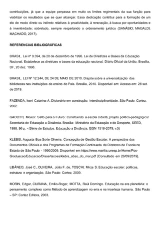 contribuições, já que a equipe perpassa em muito os limites regimentais da sua função para
viabilizar os resultados que se quer alcançar. Essa dedicação contribui para a formação de um
elo de modo direto ou indireto relativos à proatividade, à renovação, à busca por oportunidades e
à inventividade; sobretudo, sempre respeitando o ordenamento jurídico (SANÁBIO; MAGALDI;
MACHADO, 2017).
REFERENCIAS BIBLIOGRÁFICAS
BRASIL. Lei nº 9.394, de 20 de dezembro de 1996. Lei de Diretrizes e Bases da Educação
Nacional. Estabelece as diretrizes e bases da educação nacional. Diário Oficial da União, Brasília,
DF, 20 dez. 1996.
BRASIL. LEI Nº 12.244, DE 24 DE MAIO DE 2010. Dispõe sobre a universalização das
bibliotecas nas instituições de ensino do País. Brasília, 2010. Disponível em: Acesso em: 28 set.
de 2019.
FAZENDA, Ivani Catarina A. Dicionário em construção: interdisciplinaridade. São Paulo: Cortez,
2002.
GADOTTI, Moacir. Salto para o Futuro: Construindo a escola cidadã, projeto político-pedagógico/
Secretaria de Educação a Distância. Brasília: Ministério da Educação e do Desporto, SEED,
1998. 96 p. - (Série de Estudos. Educação a Distância, ISSN 1516-2079; v.5)
KLÉBIS, Augusta Boa Sorte Oliveira. Concepção de Gestão Escolar: A perspectiva dos
Documentos Oficiais e dos Programas de Formação Continuada de Diretores de Escola no
Estado de São Paulo - 1990/2009. Disponível em https://www.marilia.unesp.br/Home/Pos-
Graduacao/Educacao/Dissertacoes/klebis_abso_do_mar.pdf [Consultado em 26/09/2019].
LIBÂNEO, José C., OLIVEIRA, João F. de, TOSCHI, Mirza S. Educação escolar: políticas,
estrutura e organização. São Paulo: Cortez, 2009.
MORIN, Edgar, CIURANA, Emílio-Roger, MOTTA, Raúl Domingo. Educação na era planetária: o
pensamento complexo como Método de aprendizagem no erra e na incerteza humana. São Paulo
– SP: Cortez Editora, 2003.
 