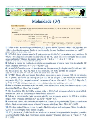 Sobre o autor: Claudinei O. Oliveira, professor de Química e autor do blog QuÍmIcA a FaVoR dA vIdA, disponível em www.quimicafv.blogspot.com
Escola Estadual Quintiliano Jardim
Molaridade (M)
1. (UFSCar-SP) Soro fisiológico contém 0,900 grama de NaCl (massa molar = 58,5 g/mol), em
100 mL de solução aquosa. Qual é a concentração do soro fisiológico, expressa em mol/L?
a) 0,009 b) 0,015 c) 0,100 d) 0,154 e) 0,900
2. (UCS-RS) Uma pessoa usou 34,2 g de sacarose (C12H22O11) para adoçar seu cafezinho. O
volume de cafezinho adoçado na xícara foi de 50 mL. Qual foi a concentração da sacarose
nesse cafezinho? (Dados de massa atômica: C = 12,0 u; H = 1,0 u; O = 16,0 u)
a) 0,5 mol/L b) 1,0 mol/L c) 1,5 mol/L d) 2,0 mol/L e) 2,5 mol/L
3. Calcule a massa de hidróxido de sódio necessária para preparar meio litro de solução 0,2
molar (massas atômicas: H = 1; O = 16; Na = 23).
4. (Acafe-SC) Considere que o intervalo normal da concentração de glucose C6H12O6 em 100
mL de sangue é 80 - 120 mg. Qual é esse intervalo, em mols, por litro de sangue?
a) 2,2 . 10-3
- 3,33 . 10-3
b) 4,4 . 10-3
- 6,67 . 10-3
c) 0,40 - 0,60 d) 0,88 - 13,33 e) 8,0 - 12,0
5. (UFRRJ) Quais são as massas dos solutos necessários para preparar 150 mL de solução
0,2 M (molar) de cloreto de cálcio (CaCl2) e 200 mL de solução 0,1 M (molar) de hidróxido de
magnésio (Mg(OH)2), respectivamente? (massas atômicas: Ca = 40,0 ; Cl = 35,5; Mg = 24,0;
O = 16; H = 1,0). a) 6,66 g e 1,16 g b) 3,33 g e 1,16 g c) 2,22 g e 2,32 g d) 4,44 g e 2,32 g e) 3,33 g e 2,32 g
6. (Mack-SP) Qual a concentração, em mol/L, da solução obtida ao se dissolverem 4g de cloreto
de sódio (NaCl) em 50 cm3 de solução?
7. São dissolvidos 24g de H2SO4 (massa molar = 98,0 g/mol) em água suficiente para 500mL
de solução. Qual é a concentração molar dessa solução?
8. Calcule a concentração molar de uma solução que apresenta volume de 800mL e contém
80g de KOH (massas atômicas: K = 39,0 ; O = 16; H = 1,0).
9. Prepara-se 250 mL de uma solução aquosa de cloreto de magnésio (MgCl2) de concentração
8,0g/L. Qual a molaridade dessa solução? (massas atômicas: Mg = 24,0 ; Cl = 35,5).
10. São dissolvidos 200g de cloreto de sódio (Na Cl) em água suficiente para 2 litros de solução.
Qual é a concentração molar dessa solução?
11. 300g de açúcar (C12H22O11) foram adicionados a uma certa quantidade de água, obtendo-
se uma solução 60g/L. Qual molaridade dessa solução? (massas atômicas: C = 12,0 ; H = 1,0;
O = 16,0).
 