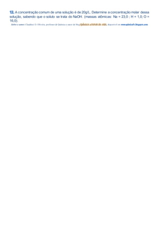 12. A concentração comum de uma solução é de 20g/L. Determine a concentração molar dessa
solução, sabendo que o soluto se trata do NaOH. (massas atômicas: Na = 23,0 ; H = 1,0; O =
16,0).
Sobre o autor: Claudinei O. Oliveira, professor de Química e autor do blog QuÍmIcA a FaVoR dA vIdA, disponível em www.quimicafv.blogspot.com
 