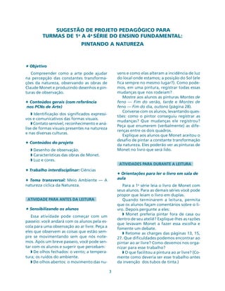 SUGESTÃO DE PROJETO PEDAGÓGICO PARA
TURMAS DE 1a
A 4a
SÉRIE DO ENSINO FUNDAMENTAL:
PINTANDO A NATUREZA
3
✦ Objetivo
Compreender como a arte pode ajudar
na percepção das constantes transforma-
ções da natureza, observando as obras de
Claude Monet e produzindo desenhos e pin-
turas de observação.
✦ Conteúdos gerais (com referência
nos PCNs de Arte)
◗ Identificação dos significados expressi-
vos e comunicativos das formas visuais.
◗ Contato sensível, reconhecimento e aná-
lise de formas visuais presentes na natureza
e nas diversas culturas.
✦ Conteúdos do projeto
◗ Desenho de observação.
◗ Características das obras de Monet.
◗ Luz e cores.
✦ Trabalho interdisciplinar: Ciências
✦ Tema transversal: Meio Ambiente — A
natureza cíclica da Natureza.
ATIVIDADE PARA ANTES DA LEITURA
✦ Sensibilizando os alunos
Essa atividade pode começar com um
passeio: você andará com os alunos pela es-
cola para uma observação ao ar livre. Peça a
eles que observem as coisas que estão sem-
pre se movimentando sem que nós note-
mos. Após um breve passeio, você pode sen-
tar com os alunos e sugerir que percebam:
◗ De olhos fechados: o vento; a tempera-
tura; os ruídos do ambiente.
◗ De olhos abertos: o movimento das nu-
vens e como elas alteram a incidência de luz
do local onde estamos; a posição do Sol (ele
fica sempre no mesmo lugar?). Como pode-
mos, em uma pintura, registrar todas essas
mudanças que nos rodeiam?
Mostre aos alunos as pinturas Montes de
feno — Fim do verão, tarde e Montes de
feno — Fim do dia, outono (página 28).
Converse com os alunos, levantando ques-
tões: como o pintor conseguiu registrar as
mudanças? Que mudanças ele registrou?
Peça que enumerem (verbalmente) as dife-
renças entre os dois quadros.
Explique aos alunos que Monet aceitou o
desafio de pintar a constante transformação
da natureza. Eles poderão ver as pinturas de
Monet no livro que será lido.
ATIVIDADES PARA DURANTE A LEITURA
✦ Orientações para ler o livro em sala de
aula
Para a 1a
série leia o livro de Monet com
seus alunos. Para as demais séries você pode
propor que leiam o livro em duplas.
Quando terminarem a leitura, permita
que os alunos façam comentários sobre o li-
vro. Depois pergunte a eles:
◗ Monet preferia pintar fora de casa ou
dentro de seu ateliê? Explique-lhes as razões
que levavam Monet a fazer essa escolha e
fomente um debate.
◗ Retome as charges das páginas 13, 15,
27. Que dificuldades podemos encontrar ao
pintar ao ar livre? Como devemos nos orga-
nizar para esse trabalho?
◗ O que facilitou a pintura ao ar livre? (Co-
mente como deveria ser esse trabalho antes
da invenção dos tubos de tinta.)
 