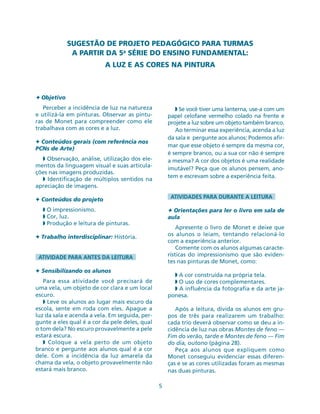 5
SUGESTÃO DE PROJETO PEDAGÓGICO PARA TURMAS
A PARTIR DA 5a
SÉRIE DO ENSINO FUNDAMENTAL:
A LUZ E AS CORES NA PINTURA
✦ Objetivo
Perceber a incidência de luz na natureza
e utilizá-la em pinturas. Observar as pintu-
ras de Monet para compreender como ele
trabalhava com as cores e a luz.
✦ Conteúdos gerais (com referência nos
PCNs de Arte)
◗ Observação, análise, utilização dos ele-
mentos da linguagem visual e suas articula-
ções nas imagens produzidas.
◗ Identificação de múltiplos sentidos na
apreciação de imagens.
✦ Conteúdos do projeto
◗ O impressionismo.
◗ Cor, luz.
◗ Produção e leitura de pinturas.
✦ Trabalho interdisciplinar: História.
ATIVIDADE PARA ANTES DA LEITURA
✦ Sensibilizando os alunos
Para essa atividade você precisará de
uma vela, um objeto de cor clara e um local
escuro.
◗ Leve os alunos ao lugar mais escuro da
escola, sente em roda com eles. Apague a
luz da sala e acenda a vela. Em seguida, per-
gunte a eles qual é a cor da pele deles, qual
o tom dela? No escuro provavelmente a pele
estará escura.
◗ Coloque a vela perto de um objeto
branco e pergunte aos alunos qual é a cor
dele. Com a incidência da luz amarela da
chama da vela, o objeto provavelmente não
estará mais branco.
◗ Se você tiver uma lanterna, use-a com um
papel celofane vermelho colado na frente e
projete a luz sobre um objeto também branco.
Ao terminar essa experiência, acenda a luz
da sala e pergunte aos alunos: Podemos afir-
mar que esse objeto é sempre da mesma cor,
é sempre branco, ou a sua cor não é sempre
a mesma? A cor dos objetos é uma realidade
imutável? Peça que os alunos pensem, ano-
tem e escrevam sobre a experiência feita.
ATIVIDADES PARA DURANTE A LEITURA
✦ Orientações para ler o livro em sala de
aula
Apresente o livro de Monet e deixe que
os alunos o leiam, tentando relacioná-lo
com a experiência anterior.
Comente com os alunos algumas caracte-
rísticas do impressionismo que são eviden-
tes nas pinturas de Monet, como:
◗ A cor construída na própria tela.
◗ O uso de cores complementares.
◗ A influência da fotografia e da arte ja-
ponesa.
Após a leitura, divida os alunos em gru-
pos de três para realizarem um trabalho:
cada trio deverá observar como se deu a in-
cidência de luz nas obras Montes de feno —
Fim do verão, tarde e Montes de feno — Fim
do dia, outono (página 28).
Peça aos alunos que expliquem como
Monet conseguiu evidenciar essas diferen-
ças e se as cores utilizadas foram as mesmas
nas duas pinturas.
 