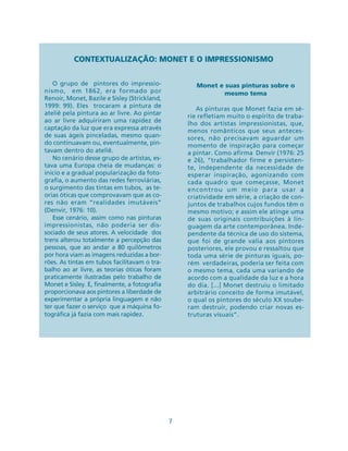 7
CONTEXTUALIZAÇÃO: MONET E O IMPRESSIONISMO
O grupo de pintores do impressio-
nismo, em 1862, era formado por
Renoir, Monet, Bazile e Sisley (Strickland,
1999: 99). Eles trocaram a pintura de
ateliê pela pintura ao ar livre. Ao pintar
ao ar livre adquiriram uma rapidez de
captação da luz que era expressa através
de suas ágeis pinceladas, mesmo quan-
do continuavam ou, eventualmente, pin-
tavam dentro do ateliê.
No cenário desse grupo de artistas, es-
tava uma Europa cheia de mudanças: o
início e a gradual popularização da foto-
grafia, o aumento das redes ferroviárias,
o surgimento das tintas em tubos, as te-
orias óticas que comprovavam que as co-
res não eram “realidades imutáveis”
(Denvir, 1976: 10).
Esse cenário, assim como nas pinturas
impressionistas, não poderia ser dis-
sociado de seus atores. A velocidade dos
trens alterou totalmente a percepção das
pessoas, que ao andar a 80 quilômetros
por hora viam as imagens reduzidas a bor-
rões. As tintas em tubos facilitavam o tra-
balho ao ar livre, as teorias óticas foram
praticamente ilustradas pelo trabalho de
Monet e Sisley. E, finalmente, a fotografia
proporcionava aos pintores a liberdade de
experimentar a própria linguagem e não
ter que fazer o serviço que a máquina fo-
tográfica já fazia com mais rapidez.
Monet e suas pinturas sobre o
mesmo tema
As pinturas que Monet fazia em sé-
rie refletiam muito o espírito de traba-
lho dos artistas impressionistas, que,
menos românticos que seus anteces-
sores, não precisavam aguardar um
momento de inspiração para começar
a pintar. Como afirma Denvir (1976: 25
e 26), “trabalhador firme e persisten-
te, independente da necessidade de
esperar inspiração, agonizando com
cada quadro que começasse, Monet
encontrou um meio para usar a
criatividade em série, a criação de con-
juntos de trabalhos cujos fundos têm o
mesmo motivo; e assim ele atinge uma
de suas originais contribuições à lin-
guagem da arte contemporânea. Inde-
pendente da técnica de uso do sistema,
que foi de grande valia aos pintores
posteriores, ele provou e ressaltou que
toda uma série de pinturas iguais, po-
rém verdadeiras, poderia ser feita com
o mesmo tema, cada uma variando de
acordo com a qualidade da luz e a hora
do dia. [...] Monet destruiu o limitado
arbitrário conceito de forma imutável,
o qual os pintores do século XX soube-
ram destruir, podendo criar novas es-
truturas visuais”.
 