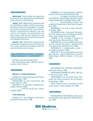 PARA SABER MAIS
Marchand Nome dado ao negociante
de obras de arte, geralmente intermediador
entre artistas e consumidores.
Sisley (1839-1899) Artista impressionista
de ascendência inglesa. Dedicou-se exclusi-
vamente à pintura de paisagens. Foi amigo
de artistas impressionistas como Renoir,
Bazille e especialmente Monet, mas não
usufruiu do mesmo reconhecimento em
vida. Após a falência dos negócios da sua
família, ele passou por muitos momentos de
dificuldades financeiras.
Renoir (1841-1919) Pintor impressionista
francês que trabalhava com cores leves; pin-
tou muitos retratos do cotidiano, além de
cenas de família e de crianças.
ONDE ENCONTRAR, NO BRASIL, ALGUMAS
OBRAS ORIGINAIS DE CLAUDE MONET?
No Museu de Arte de São Paulo:
◗ A canoa sobre o Epte, 1885-87, óleo so-
bre tela, 133 X 145 cm.
BIBLIOGRAFIA
Monet e o impressionismo
DENVIR, B. O impressionismo. São Paulo:
Editorial Labor, 1976.
STRICKLAND, C. Arte comentada. São
Paulo: Ediouro, 1999.
WALTER, I. F. A. A pintura impressionista.
Lisboa: Taschen, 2000.
_________. Arte do século XX. Lisboa:
Taschen, 2000.
Arte-educação
ARGAN, G. C. Arte Moderna. São Paulo:
Companhia das Letras, 1998.
BARBOSA, A. M. Arte-educação: conflitos /
acertos. São Paulo: Ateliê Editorial, 1997.
._________. A imagem do ensino da arte:
anos oitenta e novos tempos. São Paulo / Porto
Alegre: Perspectiva / Fundação Iochpe, 1981.
_________. Arte-educação no Brasil: das
origens ao modernismo. São Paulo: Perspec-
tiva, 1997.
GOMBRICH, E. H. Arte e ilusão. São Pau-
lo: Edusp, 1992.
IAVELBERG, Rosa. Para gostar de apren-
der arte: sala de aula e formação de profes-
sores. Porto Alegre: Artmed, 2002.
JANSON, H. W. Iniciação à História da
Arte. São Paulo: Martins Fontes, 1996.
MARTINS, M. C. et alii. Didática do ensino
da arte: a língua do mundo — Poetizar, fruir
e conhecer arte. São Paulo: FTD, 1998.
PARSONS, M. J. Compreender a arte. 1.
ed. Lisboa: Presença, 1992.
ROSSI, M. H. W. A compreensão das ima-
gens da arte. Arte & Educação em revista.
Porto Alegre: UFRGS / Iochpe. I: 27-35, out.
1995.
DICIONÁRIOS
DICIONÁRIO DA PINTURA MODERNA.
São Paulo: Hemus, 1981.
DICIONÁRIO OXFORD DE ARTE. São Pau-
lo: Martins Fontes, 1996.
MARCONDES, Luís Fernando (org.). Dici-
onário de termos artísticos. Rio de Janeiro:
Pinakotheke, 1988.
READ, Herbert (org.). Dicionário da arte
e dos artistas. Lisboa: Edições 70, 1989.
ENCICLOPÉDIA
ENCICLOPÉDIA DOS MUSEUS, Museu de
Arte de São Paulo, São Paulo: Melhoramen-
tos, 1978.
 