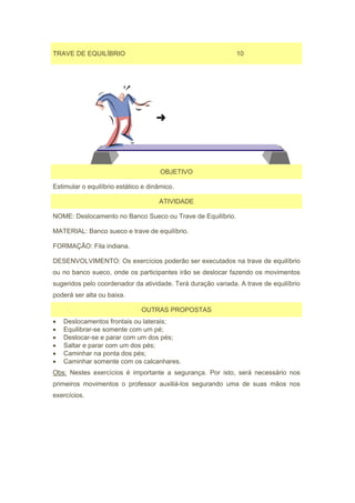 TRAVE DE EQUILÍBRIO                                           10




                                      OBJETIVO

Estimular o equilíbrio estático e dinâmico.

                                     ATIVIDADE

NOME: Deslocamento no Banco Sueco ou Trave de Equilíbrio.

MATERIAL: Banco sueco e trave de equilíbrio.

FORMAÇÃO: Fila indiana.

DESENVOLVIMENTO: Os exercícios poderão ser executados na trave de equilíbrio
ou no banco sueco, onde os participantes irão se deslocar fazendo os movimentos
sugeridos pelo coordenador da atividade. Terá duração variada. A trave de equilíbrio
poderá ser alta ou baixa.

                               OUTRAS PROPOSTAS
•   Deslocamentos frontais ou laterais;
•   Equilibrar-se somente com um pé;
•   Deslocar-se e parar com um dos pés;
•   Saltar e parar com um dos pés;
•   Caminhar na ponta dos pés;
•   Caminhar somente com os calcanhares.
Obs: Nestes exercícios é importante a segurança. Por isto, será necessário nos
primeiros movimentos o professor auxiliá-los segurando uma de suas mãos nos
exercícios.
 