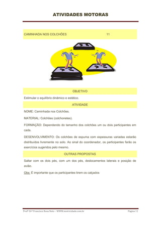 ATIVIDADES MOTORAS



CAMINHADA NOS COLCHÕES                                       11




                                            OBJETIVO

Estimular o equilíbrio dinâmico e estático.

                                           ATIVIDADE

NOME: Caminhada nos Colchões.

MATERIAL: Colchões (colchonetes).

FORMAÇÃO: Dependendo do tamanho dos colchões um ou dois participantes em
cada.

DESENVOLVIMENTO: Os colchões de espuma com espessuras variadas estarão
distribuídos livremente no solo. Ao sinal do coordenador, os participantes farão os
exercícios sugeridos pelo mesmo.

                                    OUTRAS PROPOSTAS

Saltar com os dois pés, com um dos pés, deslocamentos laterais e posição de
avião.

Obs: É importante que os participantes tirem os calçados




Profº Drº Francisco Rosa Neto – WWW.motricidade.com.br                      Página 11 
 