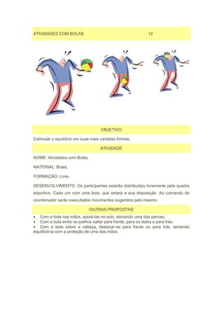 ATIVIDADES COM BOLAS                                    12




                                    OBJETIVO

Estimular o equilíbrio em suas mais variadas formas.

                                   ATIVIDADE

NOME: Atividades com Bolas.

MATERIAL: Bolas.

FORMAÇÃO: Livre.

DESENVOLVIMENTO: Os participantes estarão distribuídos livremente pela quadra
esportiva. Cada um com uma bola, que estará a sua disposição. Ao comando do
coordenador serão executados movimentos sugeridos pelo mesmo.

                              OUTRAS PROPOSTAS
• Com a bola nas mãos, apoiá-las no solo, elevando uma das pernas;
• Com a bola entre os joelhos saltar para frente, para os lados e para trás;
• Com a bola sobre a cabeça, deslocar-se para frente ou para trás, tentando
equilibrá-la com a proteção de uma das mãos.
 