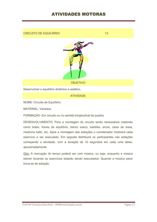 ATIVIDADES MOTORAS



CIRCUITO DE EQUILÍBRIO                                        13




                                            OBJETIVO

Desenvolver o equilíbrio dinâmico e estático.

                                           ATIVIDADE

NOME: Circuito de Equilíbrio.

MATERIAL: Variados.

FORMAÇÃO: Em circuito ou no sentido longitudinal da quadra.

DESENVOLVIMENTO: Para a montagem do circuito serão necessários materiais
como bolas, traves de equilíbrio, banco sueco, bastões, arcos, caixa de areia,
medicine balls, etc. Após a montagem das estações o coordenador mostrará cada
exercício a ser executado. Em seguida distribuirá os participantes nas estações
começando a atividade, com a duração de 10 segundos em cada uma delas,
aproximadamente.

Obs: A marcação do tempo poderá ser com música, ou seja, enquanto a música
estiver tocando os exercícios estarão sendo executados. Quando a música parar
troca-se de estação.




Profº Drº Francisco Rosa Neto – WWW.motricidade.com.br                   Página 13 
 