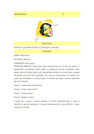 MARINHEIROS                                                   14




                                     OBJETIVOS

Estimular a expressão corporal, a criatividade e a atenção.

                                     ATIVIDADE

NOME: Marinheiros.

MATERIAL: Nenhum.

FORMAÇÃO: Dois grupos.
DESENVOLVIMENTO: Cada grupo deve posicionar-se em um lado da quadra. O
coordenador da atividade deverá definir a equipe que iniciará a atividade. Cada
equipe deverá combinar algo a ser representado através de mímica para a equipe
adversária (nome de filme, profissão, etc). Com as mãos dadas, os membros do
grupo que executarão a mímica (grupo 1) deverão se dirigir à equipe adversária
(grupo 2) dizendo:

Grupo 1 : somos todos marinheiros!

Grupo 2 : O que vieram fazer ?

Grupo 1 : Muitas coisas!

Grupo 2 : Mostre o motivo

A partir daí, o grupo 1 deverá executar a mímica combinada para o grupo 2
adivinhar o que ela representa. A equipe vencedora será a que adivinhar o maior
número de mímicas.
 
