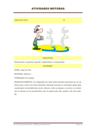 ATIVIDADES MOTORAS



JOGO DO TATO                                                15




                                           OBJETIVOS

Desenvolver o esquema corporal, a afetividade e a socialização.

                                           ATIVIDADE

NOME: Jogo do Tato.

MATERIAL: Nenhum.

FORMAÇÃO: Em duplas.

DESENVOLVIMENTO: Os integrantes de cada dupla deverão posicionar-se um de
frente para o outro com olhos fechados. Deverão executar os comandos dados pelo
coordenador da atividade tais como: colocar a mão na cabeça, na cintura, no ombro
(em si mesmo ou no companheiro), dar um passo para trás, abaixar, dar uma volta,
etc.




Profº Drº Francisco Rosa Neto – WWW.motricidade.com.br                     Página 15 
 