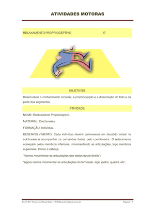 ATIVIDADES MOTORAS



RELAXAMENTO PROPRIOCEPTIVO                                    17




                                           OBJETIVOS

Desenvolver o conhecimento corporal, a propriocepção e a dissociação do todo e de
parte dos segmentos.

                                           ATIVIDADE

NOME: Relaxamento Proprioceptivo.

MATERIAL: Colchonetes.

FORMAÇÃO: Individual.

DESENVOLVIMENTO: Cada indivíduo deverá permanecer em decúbito dorsal no
colchonete e acompanhar os comandos dados pelo coordenador. O relaxamento
começará pelos membros inferiores, movimentando as articulações, logo membros
superiores, tronco e cabeça:

“Vamos movimentar as articulações dos dedos do pé direito”;

“Agora vamos movimentar as articulações do tornozelo, logo joelho, quadril, etc”.




Profº Drº Francisco Rosa Neto – WWW.motricidade.com.br                        Página 17 
 