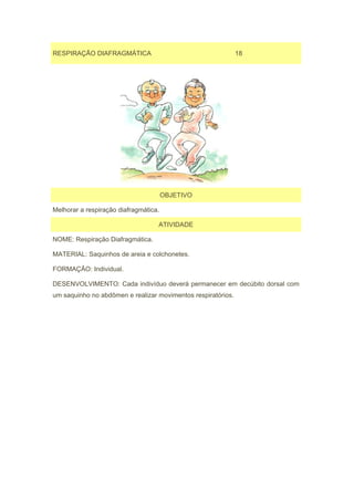 RESPIRAÇÃO DIAFRAGMÁTICA                                      18




                                       OBJETIVO

Melhorar a respiração diafragmática.

                                   ATIVIDADE

NOME: Respiração Diafragmática.

MATERIAL: Saquinhos de areia e colchonetes.

FORMAÇÃO: Individual.

DESENVOLVIMENTO: Cada indivíduo deverá permanecer em decúbito dorsal com
um saquinho no abdômen e realizar movimentos respiratórios.
 