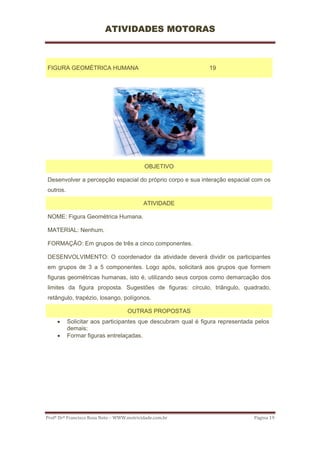 ATIVIDADES MOTORAS



FIGURA GEOMÉTRICA HUMANA                                      19




                                            OBJETIVO

Desenvolver a percepção espacial do próprio corpo e sua interação espacial com os
outros.

                                           ATIVIDADE

NOME: Figura Geométrica Humana.

MATERIAL: Nenhum.

FORMAÇÃO: Em grupos de três a cinco componentes.

DESENVOLVIMENTO: O coordenador da atividade deverá dividir os participantes
em grupos de 3 a 5 componentes. Logo após, solicitará aos grupos que formem
figuras geométricas humanas, isto é, utilizando seus corpos como demarcação dos
limites da figura proposta. Sugestões de figuras: círculo, triângulo, quadrado,
retângulo, trapézio, losango, polígonos.

                                    OUTRAS PROPOSTAS
     •    Solicitar aos participantes que descubram qual é figura representada pelos
          demais;
     •    Formar figuras entrelaçadas.




Profº Drº Francisco Rosa Neto – WWW.motricidade.com.br                        Página 19 
 