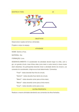 DENTRO E FORA                                                 20




                                     OBJETIVOS

Desenvolver noções de forma e dimensão;

Projetar o corpo no espaço.

                                     ATIVIDADE

NOME: Dentro e Fora.

MATERIAL: Giz.

FORMAÇÃO: Livre.

DESENVOLVIMENTO: O coordenador da atividade deverá traçar no chão, com o
giz, um grande círculo, duas linhas retas (uma maior e outra menor) e duas cruzes
(bem distantes). Os participantes deverão iniciar a atividade dentro do círculo e, ao
comando do coordenador, dirigir-se ao local determinado. Comandos:

       "Fora!" - todos deverão ficar fora do círculo;

       "Dentro!" - todos deverão ficar dentro do círculo;

       "Maior!" - todos deverão correr para a linha maior;

       "Menor" - todos deverão correr para a linha menor;

       "Cruz!" – todos deverão correr para a cruz.

                                 OUTRA PROPOSTA

Realizar a mesma atividade atendendo aos comandos de olhos fechados.
 