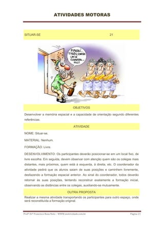 ATIVIDADES MOTORAS



SITUAR-SE                                                   21




                                           OBJETIVOS

Desenvolver a memória espacial e a capacidade de orientação segundo diferentes
referências.

                                           ATIVIDADE

NOME: Situar-se.

MATERIAL: Nenhum.

FORMAÇÃO: Livre.

DESENVOLVIMENTO: Os participantes deverão posicionar-se em um local fixo, de
livre escolha. Em seguida, devem observar com atenção quem são os colegas mais
distantes, mais próximos, quem está à esquerda, à direita, etc. O coordenador da
atividade pedirá que os alunos saiam de suas posições e caminhem livremente,
desfazendo a formação espacial anterior. Ao sinal do coordenador, todos deverão
retornar às suas posições, tentando reconstruir exatamente a formação inicial,
observando as distâncias entre os colegas, auxiliando-se mutuamente.

                                      OUTRA PROPOSTA
Realizar a mesma atividade transportando os participantes para outro espaço, onde
será reconstituída a formação original.



Profº Drº Francisco Rosa Neto – WWW.motricidade.com.br                     Página 21 
 