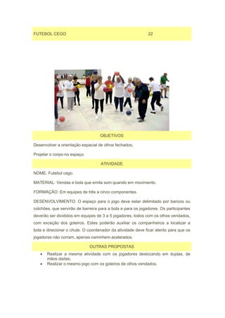 FUTEBOL CEGO                                                 22




                                   OBJETIVOS

Desenvolver a orientação espacial de olhos fechados;

Projetar o corpo no espaço.

                                    ATIVIDADE

NOME: Futebol cego.

MATERIAL: Vendas e bola que emita som quando em movimento.

FORMAÇÃO: Em equipes de três a cinco componentes.

DESENVOLVIMENTO: O espaço para o jogo deve estar delimitado por bancos ou
colchões, que servirão de barreira para a bola e para os jogadores. Os participantes
deverão ser divididos em equipes de 3 a 5 jogadores, todos com os olhos vendados,
com exceção dos goleiros. Estes poderão auxiliar os companheiros a localizar a
bola e direcionar o chute. O coordenador da atividade deve ficar atento para que os
jogadores não corram, apenas caminhem acelerados.

                              OUTRAS PROPOSTAS
   •   Realizar a mesma atividade com os jogadores deslocando em duplas, de
       mãos dadas;
   •   Realizar o mesmo jogo com os goleiros de olhos vendados.
 