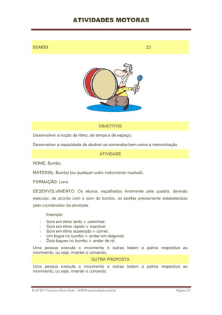 ATIVIDADES MOTORAS



BUMBO                                                      23




                                           OBJETIVOS

Desenvolver a noção de ritmo, de tempo e de espaço;

Desenvolver a capacidade de abstrair os comandos bem como a memorização.

                                           ATIVIDADE

NOME: Bumbo.

MATERIAL: Bumbo (ou qualquer outro instrumento musical).

FORMAÇÃO: Livre.

DESENVOLVIMENTO: Os alunos, espalhados livremente pela quadra, deverão
executar, de acordo com o som do bumbo, as tarefas previamente estabelecidas
pelo coordenador da atividade.

         Exemplo:
     -   Som em ritmo lento caminhar;
     -   Som em ritmo rápido marchar;
     -   Som em ritmo acelerado correr;
     -   Um toque no bumbo andar em diagonal;
     -   Dois toques no bumbo andar de ré;
Uma pessoa executa o movimento e outras batem a palma respectiva ao
movimento, ou seja, inverter o comando.
                                      OUTRA PROPOSTA
Uma pessoa executa o movimento e outras batem a palma respectiva ao
movimento, ou seja, inverter o comando.



Profº Drº Francisco Rosa Neto – WWW.motricidade.com.br                 Página 23 
 