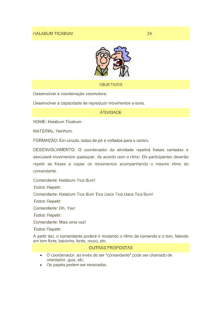 HALABUM TICABUM                                             24




                                  OBJETIVOS

Desenvolver a coordenação visomotora;

Desenvolver a capacidade de reproduzir movimentos e sons.

                                  ATIVIDADE

NOME: Halabum Ticabum.

MATERIAL: Nenhum.

FORMAÇÃO: Em círculo, todos de pé e voltados para o centro.

DESENVOLVIMENTO: O coordenador da atividade repetirá frases cantadas e
executará movimentos quaisquer, de acordo com o ritmo. Os participantes deverão
repetir as frases e copiar os movimentos acompanhando o mesmo ritmo do
comandante.

Comandante: Halabum Tica Bum!
Todos: Repetir;
Comandante: Halabum Tica Bum Tica Uaca Tica Uaca Tica Bum!
Todos: Repetir;
Comandante: Oh, Yes!
Todos: Repetir;
Comandante: Mais uma vez!
Todos: Repetir;
A partir daí, o comandante poderá ir mudando o ritmo de comando e o tom, falando
em tom forte, baixinho, lento, rouco, etc.
                            OUTRAS PROPOSTAS
   •   O coordenador, ao invés de ser "comandante" pode ser chamado de
       orientador, guia, etc;
   •   Os papéis podem ser revezados.
 