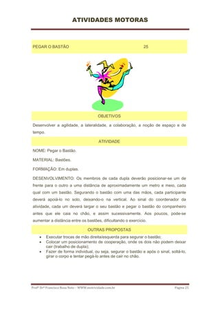 ATIVIDADES MOTORAS



PEGAR O BASTÃO                                                 25




                                           OBJETIVOS

Desenvolver a agilidade, a lateralidade, a colaboração, a noção de espaço e de
tempo.

                                           ATIVIDADE

NOME: Pegar o Bastão.

MATERIAL: Bastões.

FORMAÇÃO: Em duplas.

DESENVOLVIMENTO: Os membros de cada dupla deverão posicionar-se um de
frente para o outro a uma distância de aproximadamente um metro e meio, cada
qual com um bastão. Segurando o bastão com uma das mãos, cada participante
deverá apoiá-lo no solo, deixando-o na vertical. Ao sinal do coordenador da
atividade, cada um deverá largar o seu bastão e pegar o bastão do companheiro
antes que ele caia no chão, e assim sucessivamente. Aos poucos, pode-se
aumentar a distância entre os bastões, dificultando o exercício.

                                    OUTRAS PROPOSTAS
     •   Executar trocas de mão direita/esquerda para segurar o bastão;
     •   Colocar um posicionamento de cooperação, onde os dois não podem deixar
         cair (trabalho de dupla);
     •   Fazer de forma individual, ou seja, segurar o bastão e após o sinal, soltá-lo,
         girar o corpo e tentar pegá-lo antes de cair no chão.




Profº Drº Francisco Rosa Neto – WWW.motricidade.com.br                          Página 25 
 