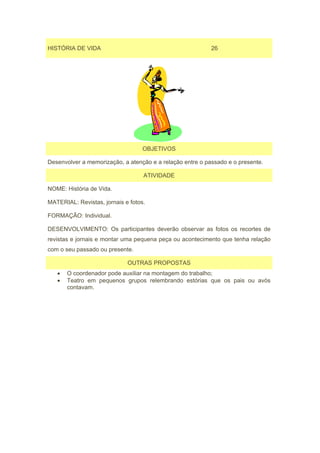 HISTÓRIA DE VIDA                                           26




                                   OBJETIVOS

Desenvolver a memorização, a atenção e a relação entre o passado e o presente.

                                   ATIVIDADE

NOME: História de Vida.

MATERIAL: Revistas, jornais e fotos.

FORMAÇÃO: Individual.

DESENVOLVIMENTO: Os participantes deverão observar as fotos os recortes de
revistas e jornais e montar uma pequena peça ou acontecimento que tenha relação
com o seu passado ou presente.

                             OUTRAS PROPOSTAS
   •   O coordenador pode auxiliar na montagem do trabalho;
   •   Teatro em pequenos grupos relembrando estórias que os pais ou avós
       contavam.
 