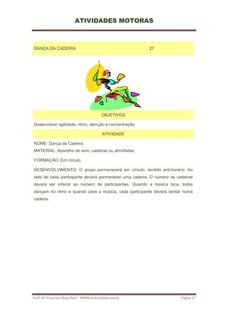 ATIVIDADES MOTORAS



DANÇA DA CADEIRA                                          27




                                           OBJETIVOS

Desenvolver agilidade, ritmo, atenção e concentração.

                                           ATIVIDADE

NOME: Dança da Cadeira.
MATERIAL: Aparelho de som, cadeiras ou almofadas.

FORMAÇÃO: Em círculo.

DESENVOLVIMENTO: O grupo permanecerá em círculo, sentido anti-horário. Ao
lado de cada participante deverá permanecer uma cadeira. O número de cadeiras
deverá ser inferior ao número de participantes. Quando a música toca, todos
dançam no ritmo e quando para a música, cada participante deverá sentar numa
cadeira.




Profº Drº Francisco Rosa Neto – WWW.motricidade.com.br                 Página 27 
 