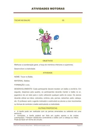 ATIVIDADES MOTORAS



TOCAR NO BALÃO                                               05




                                           OBJETIVOS

Melhorar a coordenação geral, a força de membros inferiores e superiores;

Desenvolver a criatividade.

                                           ATIVIDADE

NOME: Tocar no Balão.

MATERIAL: Balões.

FORMAÇÃO: Livre.

DESENVOLVIMENTO: Cada participante deverá receber um balão e enchê-lo. Em
seguida, dispersos pela quadra, os participantes deverão manter o balão no ar,
jogando-o de um lado para o outro utilizando qualquer parte do corpo. Os alunos
deverão utilizar as mãos, cotovelos, ombros, pés, pernas, calcanhar, peito, cabeça,
etc. O professor será o agente motivador e estimulará os alunos a criar movimentos
ou formas de controlar o balão estimulando a criatividade.

                                    OUTRAS PROPOSTAS
• A tarefa pode ser realizada com as pernas amarradas ou saltando em uma
perna só;
• Variações: a tarefa poderá ser feita em quatro apoios e de costas
(caranguejo); Transpor obstáculos controlando o balão com a cabeça ou mãos;
Pode-se fazer em forma de circuito.


Profº Drº Francisco Rosa Neto – WWW.motricidade.com.br                       Página 5 
 