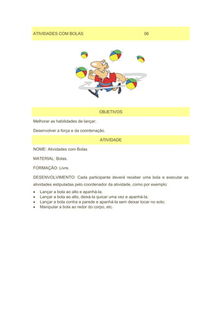 ATIVIDADES COM BOLAS                                       06




                                     OBJETIVOS

Melhorar as habilidades de lançar;

Desenvolver a força e da coordenação.

                                     ATIVIDADE

NOME: Atividades com Bolas.

MATERIAL: Bolas.

FORMAÇÃO: Livre.

DESENVOLVIMENTO: Cada participante deverá receber uma bola e executar as
atividades estipuladas pelo coordenador da atividade, como por exemplo:
•   Lançar a bola ao alto e apanhá-la;
•   Lançar a bola ao alto, deixá-la quicar uma vez e apanhá-la;
•   Lançar a bola contra a parede e apanhá-la sem deixar tocar no solo;
•   Manipular a bola ao redor do corpo, etc.
 