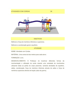ATIVIDADES COM CORDAS                                             08




                                   OBJETIVOS

Melhorar a força de membros inferiores e superiores;

Melhorar a coordenação geral e equilíbrio.

                                    ATIVIDADE

NOME: Atividade com Cordas.

MATERIAL: Uma corda de dois metros para cada aluno.

FORMAÇÃO: Livre.

DESENVOLVIMENTO:         O    Professor      irá   incentivar   diferentes   formas   de
movimentação e utilização da corda visando uma variedade de movimentos
utilizando todas as partes do corpo possíveis, variando atividades de equilíbrio,
saltos, coordenação, força de membros inferiores através de saltos e força de
membros superiores através de tração (cabo de guerra).
 