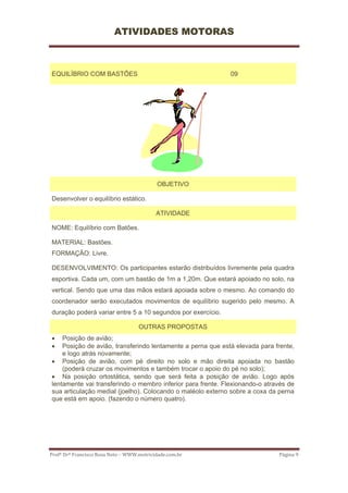 ATIVIDADES MOTORAS



EQUILÍBRIO COM BASTÕES                                       09




                                            OBJETIVO

Desenvolver o equilíbrio estático.

                                           ATIVIDADE

NOME: Equilíbrio com Batões.

MATERIAL: Bastões.
FORMAÇÃO: Livre.

DESENVOLVIMENTO: Os participantes estarão distribuídos livremente pela quadra
esportiva. Cada um, com um bastão de 1m a 1,20m. Que estará apoiado no solo, na
vertical. Sendo que uma das mãos estará apoiada sobre o mesmo. Ao comando do
coordenador serão executados movimentos de equilíbrio sugerido pelo mesmo. A
duração poderá variar entre 5 a 10 segundos por exercício.

                                    OUTRAS PROPOSTAS
•   Posição de avião;
•   Posição de avião, transferindo lentamente a perna que está elevada para frente,
    e logo atrás novamente;
• Posição de avião, com pé direito no solo e mão direita apoiada no bastão
    (poderá cruzar os movimentos e também trocar o apoio do pé no solo);
• Na posição ortostática, sendo que será feita a posição de avião. Logo após
lentamente vai transferindo o membro inferior para frente. Flexionando-o através de
sua articulação medial (joelho). Colocando o maléolo externo sobre a coxa da perna
que está em apoio. (fazendo o número quatro).




Profº Drº Francisco Rosa Neto – WWW.motricidade.com.br                       Página 9 
 