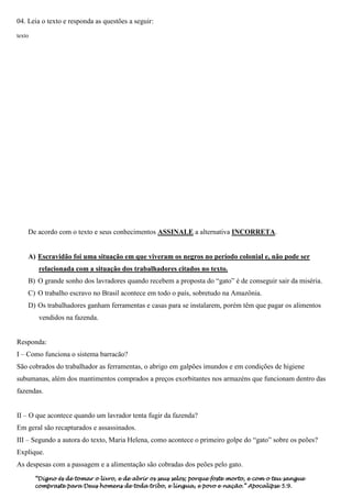 04. Leia o texto e responda as questões a seguir:

texto




    De acordo com o texto e seus conhecimentos ASSINALE a alternativa INCORRETA.


    A) Escravidão foi uma situação em que viveram os negros no período colonial e, não pode ser
         relacionada com a situação dos trabalhadores citados no texto.
    B) O grande sonho dos lavradores quando recebem a proposta do “gato” é de conseguir sair da miséria.
    C) O trabalho escravo no Brasil acontece em todo o país, sobretudo na Amazônia.
    D) Os trabalhadores ganham ferramentas e casas para se instalarem, porém têm que pagar os alimentos
         vendidos na fazenda.


Responda:
I – Como funciona o sistema barracão?
São cobrados do trabalhador as ferramentas, o abrigo em galpões imundos e em condições de higiene
subumanas, além dos mantimentos comprados a preços exorbitantes nos armazéns que funcionam dentro das
fazendas.


II – O que acontece quando um lavrador tenta fugir da fazenda?
Em geral são recapturados e assassinados.
III – Segundo a autora do texto, Maria Helena, como acontece o primeiro golpe do “gato” sobre os peões?
Explique.
As despesas com a passagem e a alimentação são cobradas dos peões pelo gato.
        “Digno és de tomar o livro, e de abrir os seus selos; porque foste morto, e com o teu sangue
        compraste para Deus homens de toda tribo, e língua, e povo e nação.” Apocalipse 5:9.
 