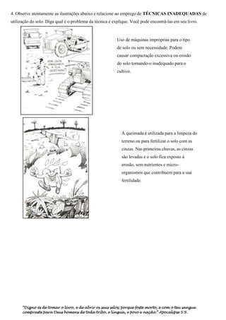 4. Observe atentamente as ilustrações abaixo e relacione ao emprego de TÉCNICAS INADEQUADAS de
utilização do solo. Diga qual é o problema da técnica e explique. Você pode encontrá-las em seu livro.



                                                          Uso de máquinas impróprias para o tipo
                                                          de solo ou sem necessidade. Podem
                                                          causar compactação excessiva ou erosão
                                                          do solo tornando-o inadequado para o
                                                          cultivo.




                                                            A queimada é utilizada para a limpeza do
                                                            terreno ou para fertilizar o solo com as
                                                            cinzas. Nas primeiras chuvas, as cinzas
                                                            são levadas e o solo fica exposto à
                                                            erosão, sem nutrientes e micro-
                                                            organismos que contribuem para a sua
                                                            fertilidade.




      “Digno és de tomar o livro, e de abrir os seus selos; porque foste morto, e com o teu sangue
      compraste para Deus homens de toda tribo, e língua, e povo e nação.” Apocalipse 5:9.
 