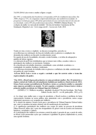 3-(UFG 2014) Leia o texto e analise a figura a seguir.
Em 1991, a renda média das brasileiras correspondia a 63% do rendimento masculino. Em
2000, chegou a 71%.As conquistas comprovamdedicação, mas tambémnecessidade.As
pesquisas revelamque quase 30% delas apresentamemseus currículos mais de dez anosde
escolaridade,contra 20% dos profissionais masculinos. PROBST,Elisiana Renata. “A
evolução da mulher no mercado de trabalho”. Revista do Instituto Catarinense de Pós
Graduação. Disponível em: <www.icpg.com.br>. Acesso em: 4 abr. 2014
Tendo em vista o texto e o implícito no discurso iconográfico, percebe-se:
a) as diferenças na valorização da força de trabalho entre os gêneros e a ampliação das
demandas das mulheres na luta pelo reconhecimento social.
b) a queda da taxa de fecundidade, elevando a renda feminina, e os tabus da adequação a
padrões de beleza vigentes.
c) a alteração do perfil das trabalhadoras que se tornam mais velhas, casadas e mães e a
participação das mulheres no movimento feminista.
d) a classificação do trabalho doméstico contabilizado como atividade econômica e a
continuidade de modelos familiares tradicionais.
e) as diferenças da jornada de trabalho entre os gêneros e a influência da mídia estabelecendo
um padrão de corpo feminino.
4-(Uem 2013) Leia o texto a seguir e assinale o que for correto sobre o tema das
representações do poder.
“Em 2010, o Brasil elegeu pela primeira vez uma presidente mulher. Dos 38 ministérios e
órgãos centrais da União, dez são atualmente chefiados por mulheres. Em fevereiro de 2012,
Graça Foster assume a presidência da Petrobras e torna-se a primeira mulher a comandar
uma empresa petrolífera no mundo. No mês seguinte, a ministra Cármen Lúcia é eleita a
primeira mulher presidente do Tribunal Superior Eleitoral.”
(GOMES, C. C. Mulheres na política: igualdade de gênero? Revista Sociologia. São Paulo:
Editora Escola. Ano IV – n.o 40, junho-julho, 2012, p.15)
a) Ao eleger uma mulher para o cargo de presidente, o Brasil resolveu o problema da baixa
representação feminina na arena política, pois, juntamente com a presidência, outros cargos
importantes passaram a ser ocupados por mulheres.
b) A eleição da ministra Cármen Lúcia para a presidência do Tribunal Superior Eleitoral indica
que, entre os membros da justiça eleitoral, não há manifestação de machismo.
c) A significativa participação das mulheres nos cargos de poder, no governo da presidenta
Dilma Rousseff, indica que o grau das desigualdades de gênero varia de acordo com momentos
históricos, sociedades e culturas.
d) A participação das mulheres na estrutura central do poder é garantia de que, a partir de então,
no Brasil, serão promovidas ações que conduzam à igualdade de gênero, implantando-se, assim,
uma agenda feminista.
 