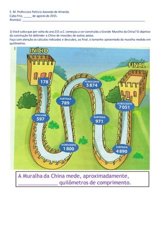 E. M. Professora Patricia Azevedo de Almeida.
Cabo Frio, _____ de agosto de 2015.
Aluno(a): ____________________________________________________________________________
1) Você sabiaque por volta do ano 215 a.C.começou a ser construída a Grande Muralha da China? O objetivo
da construção foi defender a China de invasões de outros povos.
Faça com atenção os cálculos indicados e descubra, ao final, o tamanho aproximado da muralha medido em
quilômetros.
A Muralha da China mede, aproximadamente,
______________ quilômetros de comprimento.