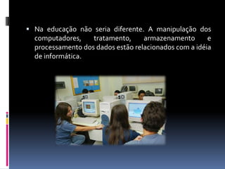  Na educação não seria diferente. A manipulação dos
computadores, tratamento, armazenamento e
processamento dos dados estão relacionados com a idéia
de informática.
 