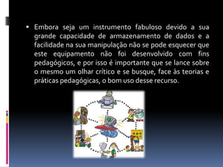  Embora seja um instrumento fabuloso devido a sua
grande capacidade de armazenamento de dados e a
facilidade na sua manipulação não se pode esquecer que
este equipamento não foi desenvolvido com fins
pedagógicos, e por isso é importante que se lance sobre
o mesmo um olhar crítico e se busque, face às teorias e
práticas pedagógicas, o bom uso desse recurso.
 