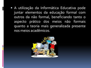  A utilização da Informática Educativa pode
juntar elementos da educação formal com
outros da não formal, beneficiando tanto o
aspecto prático dos meios não formais
quanto a teoria mais generalizada presente
nos meios acadêmicos.
 