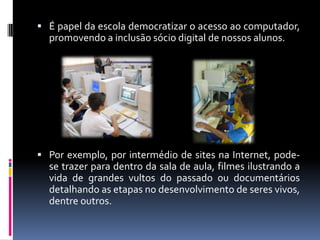  É papel da escola democratizar o acesso ao computador,
promovendo a inclusão sócio digital de nossos alunos.
 Por exemplo, por intermédio de sites na Internet, pode-
se trazer para dentro da sala de aula, filmes ilustrando a
vida de grandes vultos do passado ou documentários
detalhando as etapas no desenvolvimento de seres vivos,
dentre outros.
 