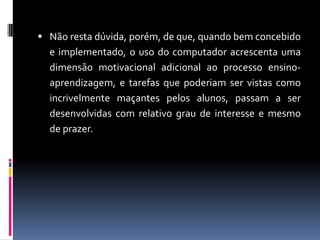  Não resta dúvida, porém, de que, quando bem concebido
e implementado, o uso do computador acrescenta uma
dimensão motivacional adicional ao processo ensino-
aprendizagem, e tarefas que poderiam ser vistas como
incrivelmente maçantes pelos alunos, passam a ser
desenvolvidas com relativo grau de interesse e mesmo
de prazer.
 