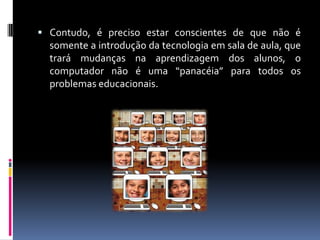  Contudo, é preciso estar conscientes de que não é
somente a introdução da tecnologia em sala de aula, que
trará mudanças na aprendizagem dos alunos, o
computador não é uma “panacéia” para todos os
problemas educacionais.
 