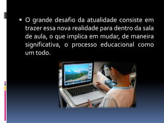  O grande desafio da atualidade consiste em
trazer essa nova realidade para dentro da sala
de aula, o que implica em mudar, de maneira
significativa, o processo educacional como
um todo.
 