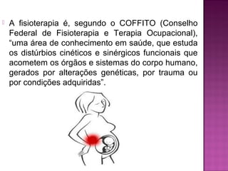  A fisioterapia é, segundo o COFFITO (Conselho
Federal de Fisioterapia e Terapia Ocupacional),
“uma área de conhecimento em saúde, que estuda
os distúrbios cinéticos e sinérgicos funcionais que
acometem os órgãos e sistemas do corpo humano,
gerados por alterações genéticas, por trauma ou
por condições adquiridas”.
 