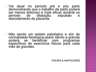  Vai atuar no período pré e pós parto
demonstrando que o trabalho de parto poderá
ser menos doloroso e mais eficaz durante os
período de dilatação, expulsão e
descolamento da placenta.
 Não sendo um estado patológico e sim de
normalidade fisiológica,assim sendo a grávida
poderá se beneficiar com programas
específicos de exercícios físicos para cada
mês de gravidez.
(POLDEM & MANTLE(2005)
 