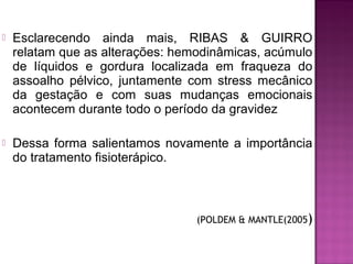 Esclarecendo ainda mais, RIBAS & GUIRRO
relatam que as alterações: hemodinâmicas, acúmulo
de líquidos e gordura localizada em fraqueza do
assoalho pélvico, juntamente com stress mecânico
da gestação e com suas mudanças emocionais
acontecem durante todo o período da gravidez
 Dessa forma salientamos novamente a importância
do tratamento fisioterápico.
(POLDEM & MANTLE(2005)
 