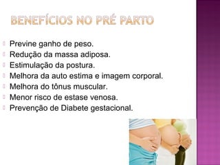  Previne ganho de peso.
 Redução da massa adiposa.
 Estimulação da postura.
 Melhora da auto estima e imagem corporal.
 Melhora do tônus muscular.
 Menor risco de estase venosa.
 Prevenção de Diabete gestacional.
 
